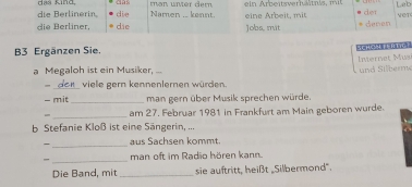 die Berlinerin das Sind man unter der ein Arbeitsverh ätnls, mit det Leb 
die Namen ... kennt. 
die Berliner, die eine Arbeit, mit Jobs, mit denen Vet 
B3 Ergänzen Sie. schok m 
Ivernet Musi und Silberme 
a Megaloh ist ein Musiker, ... 
_viele gern kennenlernen würden. 
- mit _man gern über Musik sprechen würde. 
_ 
am 27. Februar 1981 in Frankfurt am Main geboren wurde. 
b Stefanie Kloß ist eine Sängerin, ... 
_ 
aus Sachsen kommt. 
_man oft im Radio hören kan. 
Die Bạnd, mit _sie auftritt, heißt „Silbermond".