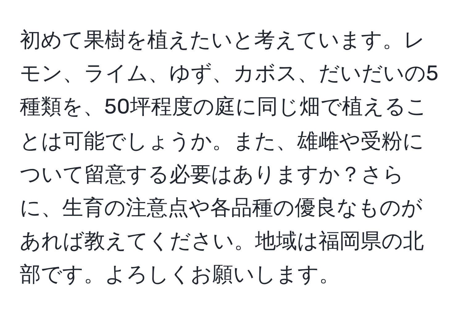 初めて果樹を植えたいと考えています。レモン、ライム、ゆず、カボス、だいだいの5種類を、50坪程度の庭に同じ畑で植えることは可能でしょうか。また、雄雌や受粉について留意する必要はありますか？さらに、生育の注意点や各品種の優良なものがあれば教えてください。地域は福岡県の北部です。よろしくお願いします。