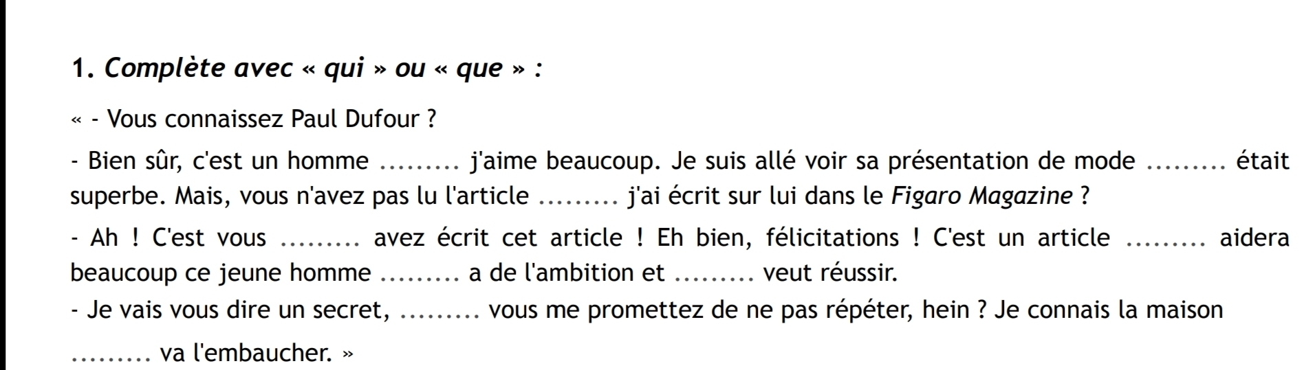 Complète avec « qui » ou « que » : 
« - Vous connaissez Paul Dufour ? 
- Bien sûr, c'est un homme _ j'aime beaucoup. Je suis allé voir sa présentation de mode _était 
superbe. Mais, vous n'avez pas lu l'article _ j'ai écrit sur lui dans le Figaro Magazine ? 
- Ah ! C'est vous _avez écrit cet article ! Eh bien, félicitations ! C'est un article _aidera 
beaucoup ce jeune homme _. a de l'ambition et _veut réussir. 
- Je vais vous dire un secret, ......... vous me promettez de ne pas répéter, hein ? Je connais la maison 
_va l'embaucher. »