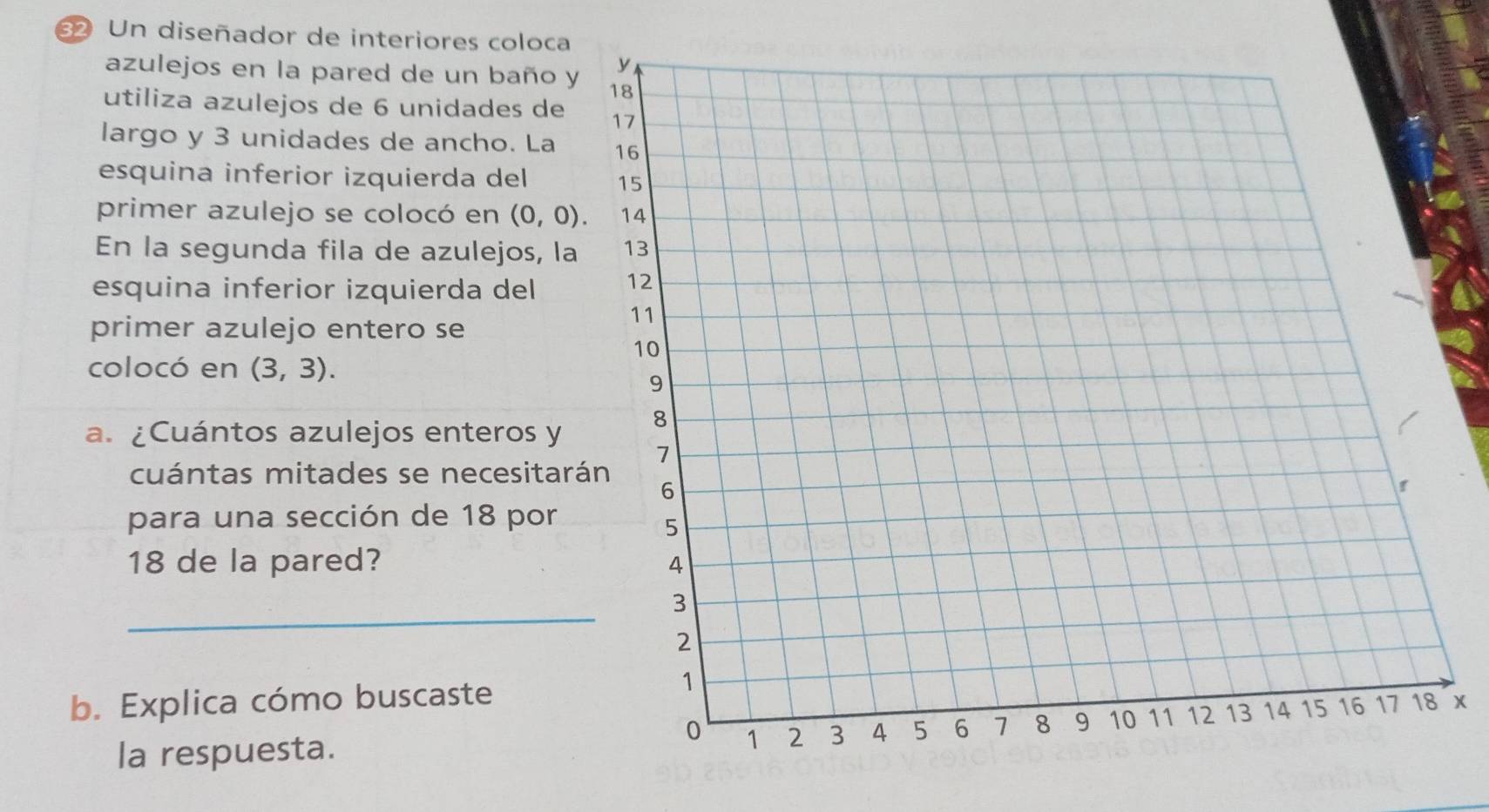 Un diseñador de interiores coloca 
azulejos en la pared de un baño y 
utiliza azulejos de 6 unidades de 
largo y 3 unidades de ancho. La 
esquina inferior izquierda del 
primer azulejo se colocó en (0,0). 
En la segunda fila de azulejos, la 
esquina inferior izquierda del 
primer azulejo entero se 
colocó en (3,3). 
a. ¿Cuántos azulejos enteros y 
cuántas mitades se necesitar 
para una sección de 18 por
18 de la pared? 
_ 
b. Explica cómo buscaste 
la respuesta. 
X