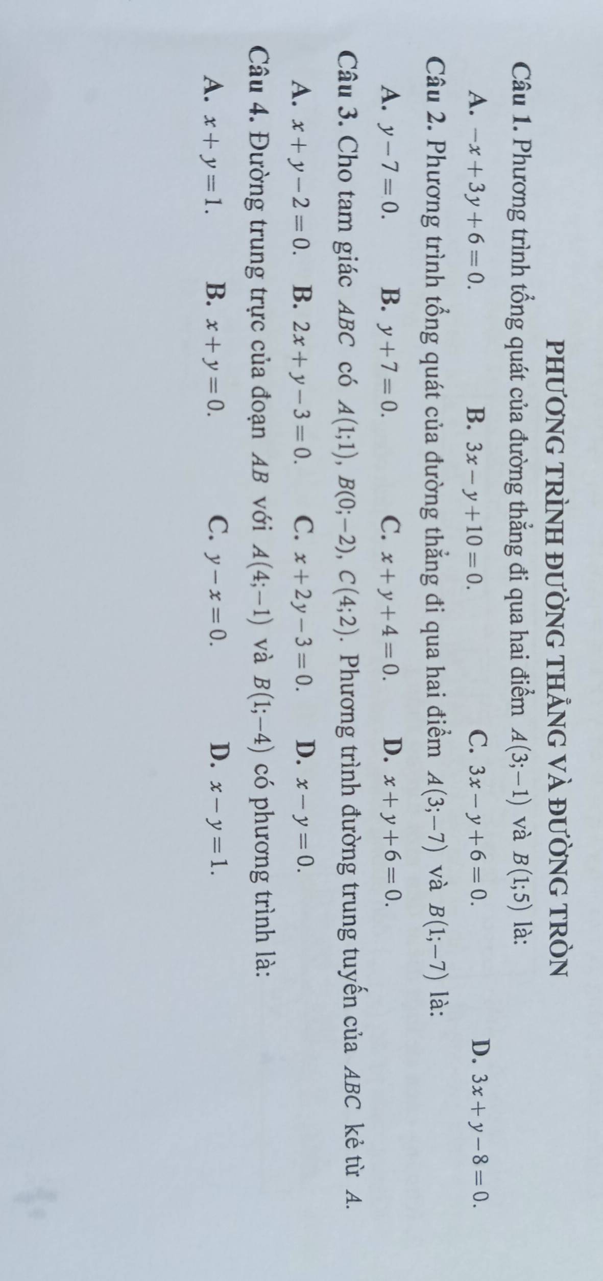 PHƯƠNG TRÌNH ĐƯỜNG THẢNG VÀ ĐƯỜNG TRÒN
Câu 1. Phương trình tổng quát của đường thẳng đi qua hai điểm A(3;-1) và B(1;5) là:
A. -x+3y+6=0. B. 3x-y+10=0. C. 3x-y+6=0. D. 3x+y-8=0. 
Câu 2. Phương trình tổng quát của đường thẳng đi qua hai điểm A(3;-7) và B(1;-7) là:
A. y-7=0. B. y+7=0. C. x+y+4=0. D. x+y+6=0. 
Câu 3. Cho tam giác ABC có A(1;1), B(0;-2), C(4;2). Phương trình đường trung tuyến của ABC kẻ từ A.
A. x+y-2=0. B. 2x+y-3=0. C. x+2y-3=0. D. x-y=0. 
Câu 4. Đường trung trực của đoạn AB với A(4;-1) và B(1;-4) có phương trình là:
A. x+y=1. B. x+y=0. C. y-x=0. D. x-y=1.