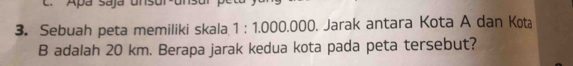 Apá Sajá uns 
3. Sebuah peta memiliki skala 1 : 1.000.000. Jarak antara Kota A dan Kota
B adalah 20 km. Berapa jarak kedua kota pada peta tersebut?