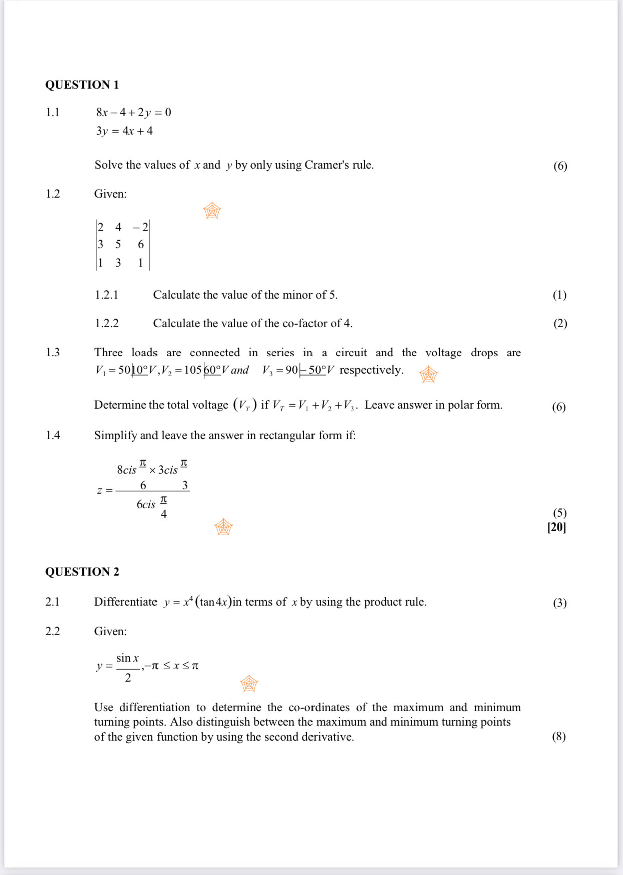 1.1 8x-4+2y=0
3y=4x+4
Solve the values of x and y by only using Cramer's rule. (6) 
1.2 Given:
beginvmatrix 2&4&-2 3&5&6 1&3&1endvmatrix
1.2.1 Calculate the value of the minor of 5. (1) 
1.2.2 Calculate the value of the co-factor of 4. (2) 
1.3 Three loads are connected in series in a circuit and the voltage drops are
V_1=50_ 10°V, V_2=105_ 60°V and V_3=90 -50°V respectively. 
Determine the total voltage (V_T) if V_T=V_1+V_2+V_3. Leave answer in polar form. (6) 
1.4 Simplify and leave the answer in rectangular form if:
z=frac 8cis^(π)* 3cis^(overline 5)6cis^24^π 
(5) 
[20] 
QUESTION 2 
2.1 Differentiate y=x^4(tan 4x)in terms of x by using the product rule. (3) 
2.2 Given:
y= sin x/2 , -π ≤ x≤ π
Use differentiation to determine the co-ordinates of the maximum and minimum 
turning points. Also distinguish between the maximum and minimum turning points 
of the given function by using the second derivative. (8)