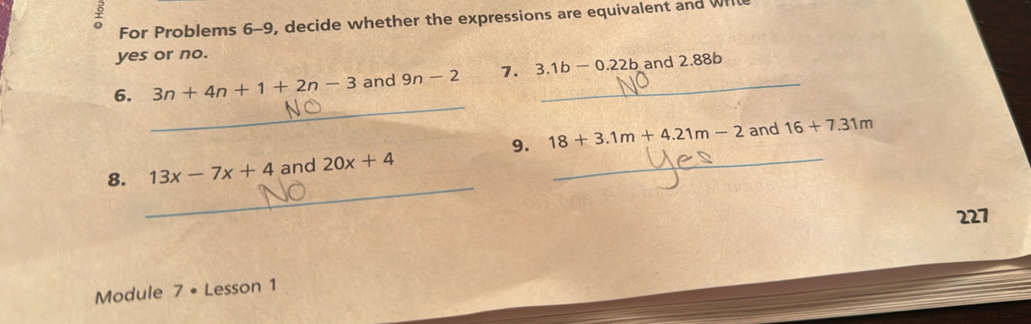 For Problems 6-9, decide whether the expressions are equivalent and Wrl 
yes or no. 
_ 
6. 3n+4n+1+2n-3 and 9n-2 7. 3.1b-0.22b _ and 2.88b
9. 18+3.1m+4.21m-2 and 16+7.31m
_ 
8. 13x-7x+4 and 20x+4 _ 
227 
Module 7• Lesson 1