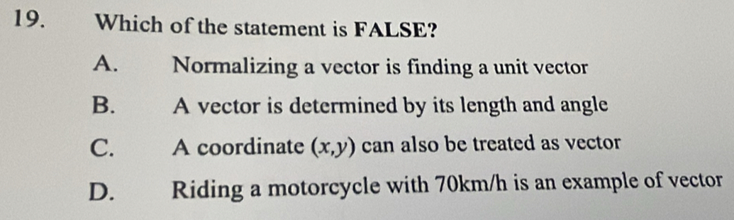 Which of the statement is FALSE?
A. Normalizing a vector is finding a unit vector
B. A vector is determined by its length and angle
C. A coordinate (x,y) can also be treated as vector
D. Riding a motorcycle with 70km/h is an example of vector