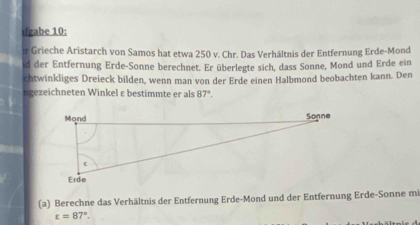 ifgabe 10: 
r Grieche Aristarch von Samos hat etwa 250 v. Chr. Das Verhältnis der Entfernung Erde-Mond 
id der Entfernung Erde-Sonne berechnet. Er überlegte sich, dass Sonne, Mond und Erde ein 
chtwinkliges Dreieck bilden, wenn man von der Erde einen Halbmond beobachten kann. Den 
ngezeichneten Winkel ε bestimmte er als 87°. 
(a) Berechne das Verhältnis der Entfernung Erde-Mond und der Entfernung Erde-Sonne mi
varepsilon =87°.