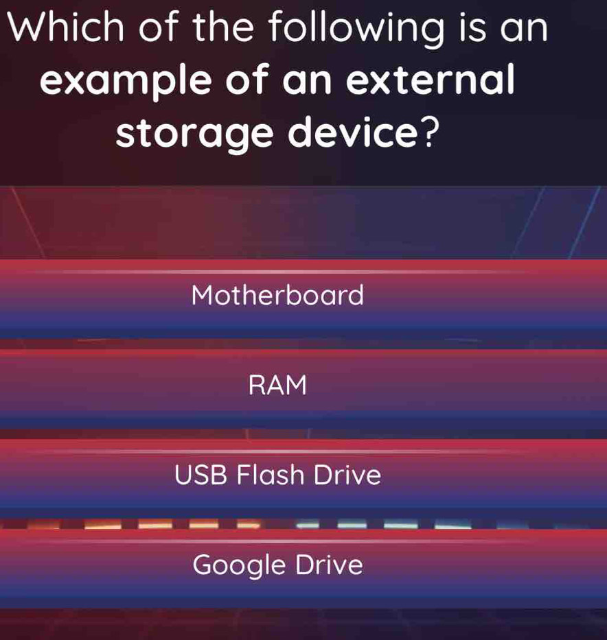 Which of the following is an
example of an external
storage device?
Motherboard
RAM
USB Flash Drive
Google Drive