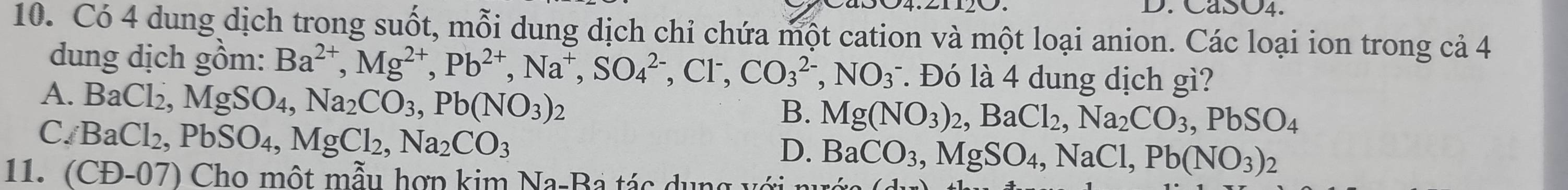 SO4.
10. Có 4 dung dịch trong suốt, mỗi dung dịch chỉ chứa một cation và một loại anion. Các loại ion trong cả 4
dung dịch gồm: Ba^(2+), Mg^(2+), Pb^(2+), Na^+, SO_4^((2-), Cl^-), CO_3^((2-), NO_3^- l Đó là 4 dung dịch gì?
A. BaCl_2), MgSO_4, Na_2CO_3, Pb(NO_3)_2
B. Mg(NO_3)_2, BaCl_2, Na_2CO_3, PbSO_4
C. BaCl_2, PbSO_4, MgCl_2, Na_2CO_3
D. BaCO_3, MgSO_4, NaCl, Pb(NO_3)_2
11. (CD-07) Cho một mẫu hợp kim Na-Ba tác dụng với n