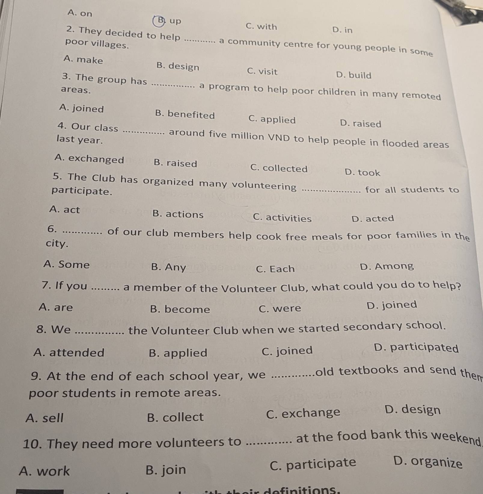 A. on
Bup C. with D. in
2. They decided to help _a community centre for young people in some
poor villages.
A. make B. design C. visit
D. build
3. The group has _a program to help poor children in many remoted
areas.
A. joined B. benefited C. applied D. raised
4. Our class _around five million VND to help people in flooded areas
last year.
A. exchanged B. raised C. collected
D. took
5. The Club has organized many volunteering
participate. _for all students to
A. act B. actions C. activities
D. acted
6._
of our club members help cook free meals for poor families in the
city.
A. Some B. Any C. Each D. Among
7. If you _a member of the Volunteer Club, what could you do to help?
A. are B. become C. were D. joined
8. We _the Volunteer Club when we started secondary school.
A. attended B. applied C. joined
D. participated
9. At the end of each school year, we_
old textbooks and send them 
poor students in remote areas.
A. sell B. collect C. exchange
D. design
10. They need more volunteers to_
at the food bank this weekend
A. work B. join
C. participate D. organize
definitionss