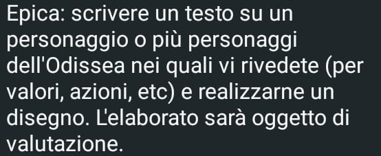 Epica: scrivere un testo su un 
personaggio o più personaggi 
dell'Odissea nei quali vi rivedete (per 
valori, azioni, etc) e realizzarne un 
disegno. Lelaborato sarà oggetto di 
valutazione.