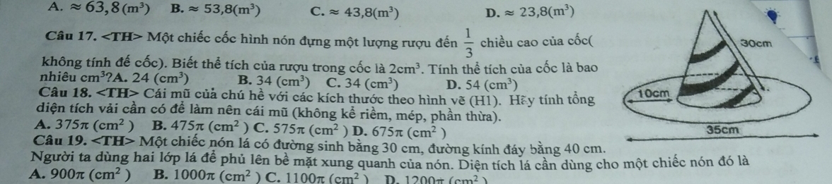 A. approx 63,8(m^3) B. approx 53, 8(m^3) C. approx 43,8(m^3) D. approx 23,8(m^3)
Câu 17. Mphi t chiếc cốc hình nón đựng một lượng rượu đến  1/3  chiều cao của cốc(
không tính đế cốc). Biết thể tích của rượu trong cốc là 2cm^3
nhiêu cm^3 ?A. 24(cm^3) B. 34(cm^3) C. 34(cm^3) . Tính thể tích của cốc là bao
D. 54(cm^3)
Câu 18. ∠ TH> Cái mũ củả chú hề với các kích thước theo hình vẽ (H1). Hãy tính tổng
diện tích vải cần có để làm nên cái mũ (không kể riềm, mép, phần thừa).
A. 375π (cm^2) B. 475π (cm^2) C. 575π (cm^2) D. 675π (cm^2)
Câu 19. ∠ TH>Mhat Qt chiếc nón lá có đường sinh bằng 30 cm, đường kính đáy bằng 40 cm.
Người ta dùng hai lớp lá để phủ lên bề mặt xung quanh của nón. Diện tích lá cần dùng cho một chiếc nón đó là
A. 900π (cm^2) B. 1000π (cm^2 ) C. 1100π (cm^2) D. 1200/ (cm^2