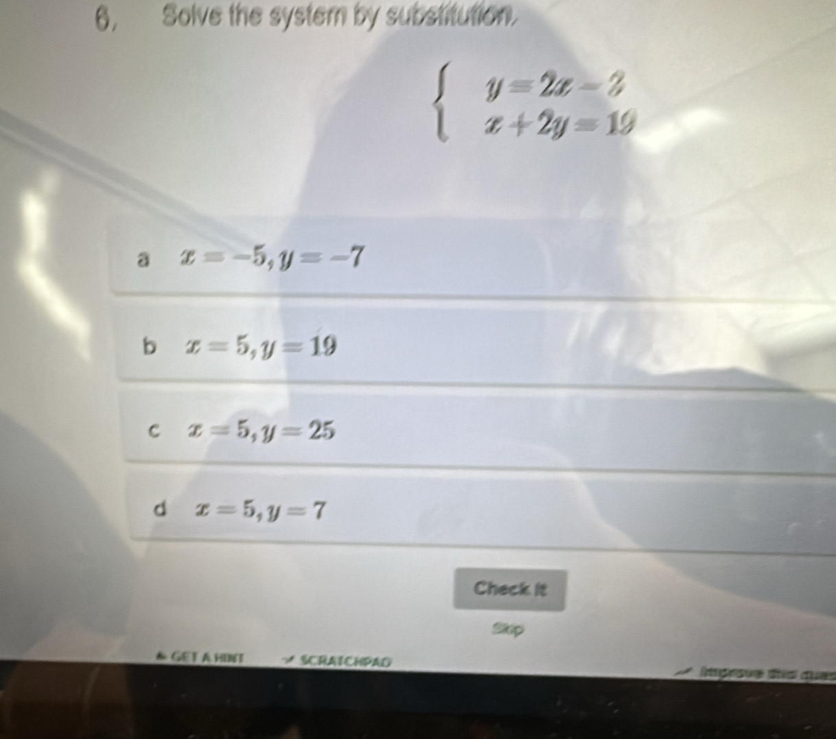 6, Solve the systern by substitution.
beginarrayl y=2x-3 x+2y=19endarray.
a x=-5, y=-7
b x=5, y=19
C x=5, y=25
d x=5, y=7
Check it
Step
* GET A HINT SCRAICHPAD agove ds du