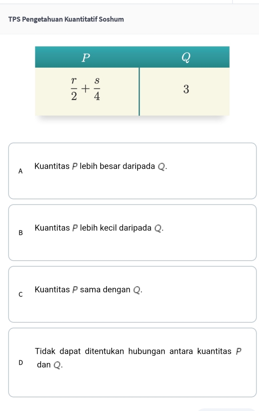 TPS Pengetahuan Kuantitatif Soshum
A Kuantitas P lebih besar daripada Q.
B Kuantitas P lebih kecil daripada Q.
C Kuantitas P sama dengan Q.
Tidak dapat ditentukan hubungan antara kuantitas P
D₹ dan Q.