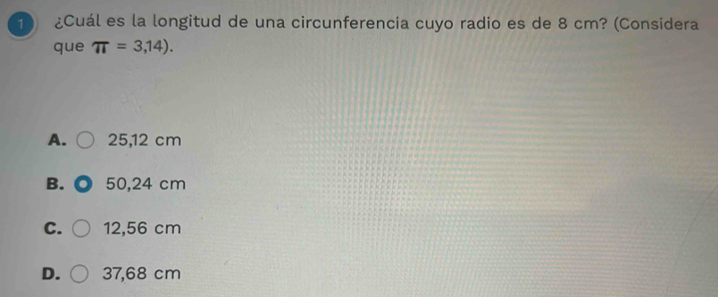 1 ) ¿Cuál es la longitud de una circunferencia cuyo radio es de 8 cm? (Considera
que π =3,14).
A. 25,12 cm
B. 50,24 cm
C. 12,56 cm
D. 37,68 cm