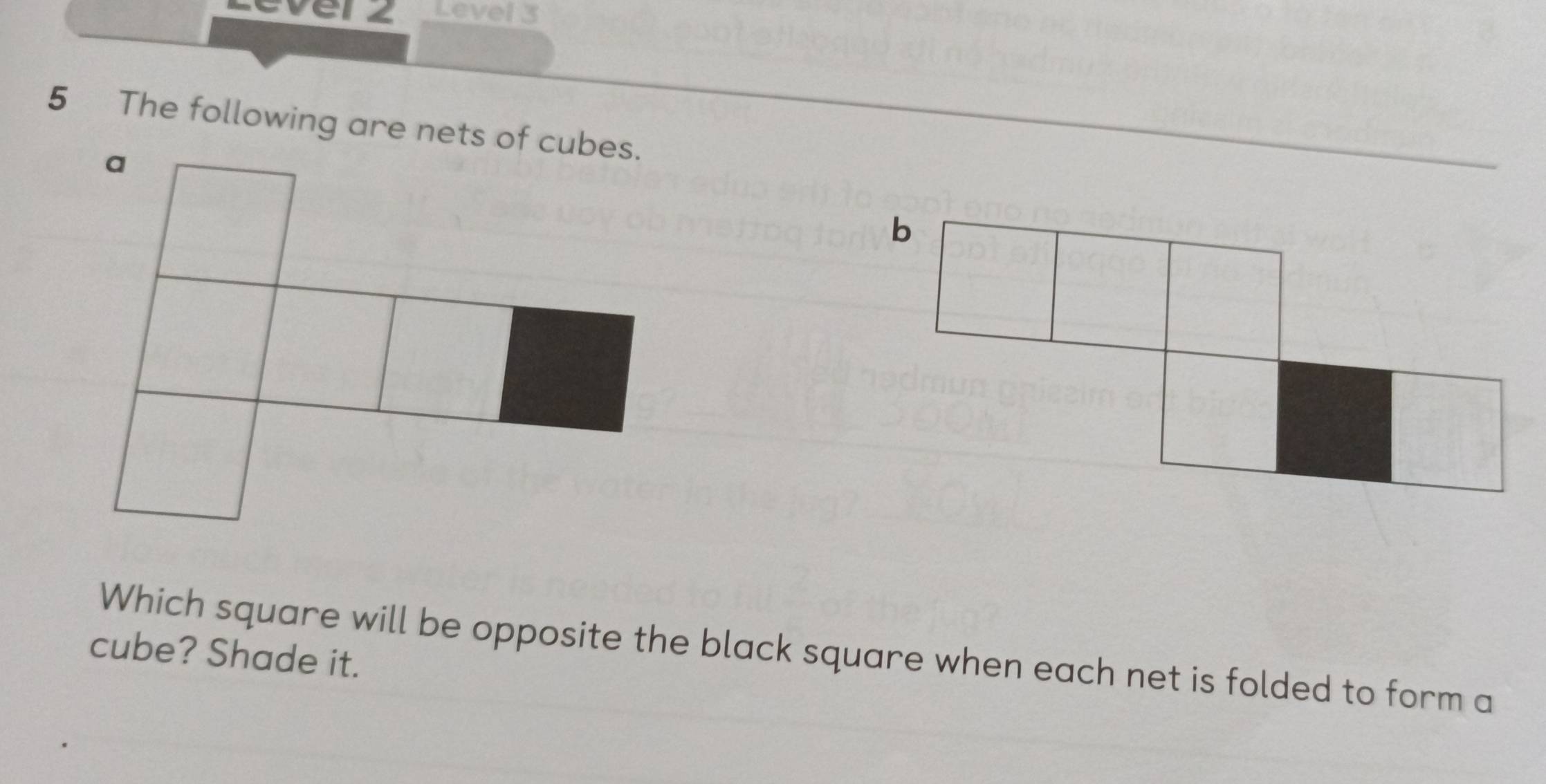 ever z Level 3 
5 The following are nets of cubes. 
Which square will be opposite the black square when each net is folded to form a 
cube? Shade it.