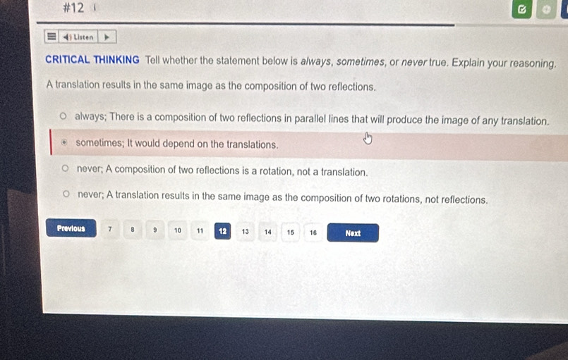 #12 。
◀ Listen
CRITICAL THINKING Tell whether the statement below is always, sometimes, or never true. Explain your reasoning.
A translation results in the same image as the composition of two reflections.
always; There is a composition of two reflections in parallel lines that will produce the image of any translation.
sometimes; It would depend on the translations.
never; A composition of two reflections is a rotation, not a translation.
never; A translation results in the same image as the composition of two rotations, not reflections.
Previous 7 B 9 10 11 12 13 14 15 16 Next