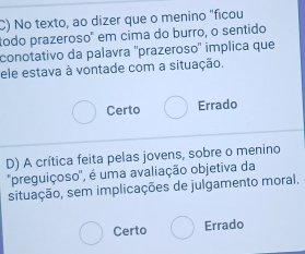 No texto, ao dizer que o menino "ficou
todo prazeroso" em cima do burro, o sentido
conotativo da palavra ''prazeroso'' implica que
ele estava à vontade com a situação.
Certo Errado
D) A crítica feita pelas jovens, sobre o menino
'preguiçoso', é uma avaliação objetiva da
situação, sem implicações de julgamento moral.
Certo Errado