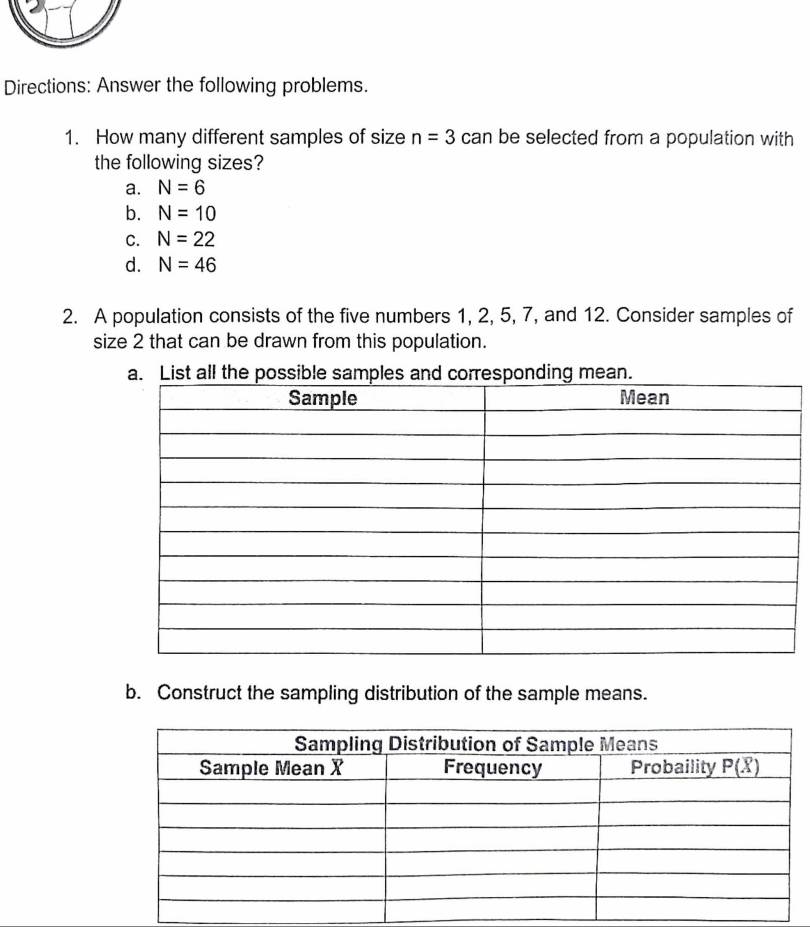 Directions: Answer the following problems.
1. How many different samples of size n=3 can be selected from a population with
the following sizes?
a. N=6
b. N=10
C. N=22
d. N=46
2. A population consists of the five numbers 1, 2, 5, 7, and 12. Consider samples of
size 2 that can be drawn from this population.
List all the possponding mean.
b. Construct the sampling distribution of the sample means.