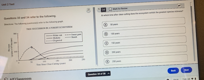 Test
ABC
34 Mark for Review
Questions 33 and 34 refer to the following. At which time after clear-cutting does the ecosystem exhibit the greatest species richness?
Directions: The following questions(s) refer to the following graph.
A 50 years
100 years
a )
c 15D years
D 200 years
E 250 years
Question 34 of 38 Back Next
A P'Classroom
7:45 US