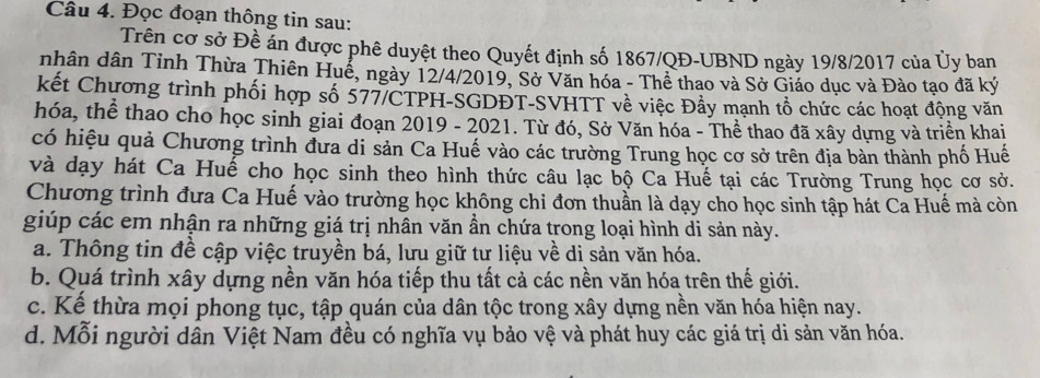 Đọc đoạn thông tin sau:
Trên cơ sở Đề án được phê duyệt theo Quyết định số 1867/QĐ-UBND ngày 19/8/2017 của Ủy ban
nhân dân Tỉnh Thừa Thiên Huể, ngày 12/4/2019, Sở Văn hóa - Thể thao và Sở Giáo dục và Đào tạo đã ký
kết Chương trình phối hợp số 577/CTPH-SGDĐT-SVHTT về việc Đẩy mạnh tổ chức các hoạt động văn
hóa, thể thao cho học sinh giai đoạn 2019 - 2021. Từ đó, Sở Văn hóa - Thể thao đã xây dựng và triển khai
có hiệu quả Chương trình đưa di sản Ca Huế vào các trường Trung học cơ sở trên địa bàn thành phố Huế
và dạy hát Ca Huế cho học sinh theo hình thức câu lạc bộ Ca Huế tại các Trường Trung học cơ sở.
Chương trình đưa Ca Huế vào trường học không chi đơn thuần là dạy cho học sinh tập hát Ca Huế mà còn
giúp các em nhận ra những giá trị nhân văn ần chứa trong loại hình di sản này.
a. Thông tin đề cập việc truyền bá, lưu giữ tư liệu về di sản văn hóa.
b. Quá trình xây dựng nền văn hóa tiếp thu tất cả các nền văn hóa trên thế giới.
c. Kể thừa mọi phong tục, tập quán của dân tộc trong xây dựng nền văn hóa hiện nay.
d. Mỗi người dân Việt Nam đều có nghĩa vụ bảo vệ và phát huy các giá trị di sản văn hóa.