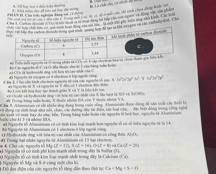 D. Là chất rắn, có nhiệt độ 1ờ1
A. Dễ bay hơi ở điều kiện thường. B. Dan t
C. Khá mềm dẻo dễ kéo sợi hay dát mỏng.
Thi sinh trả lời từ câu 1 đến câu 4. Trong mỗi ý a), b), c), d) ở mỗi câu, thí sinh chọn đúng hoặc sai
PHẢN II. Câu trắc nghiệm đúng sai. (4 điệm).
Câu 1. Carbon dioxide (CO_2) là khí thoát ra từ hoạt động hô háp của con người và động vật, sản phẩm
ng của núi lửa... là một khi gây hiệu ứng nhà kính. Các loài
oxygen và các carbohydrat. Cho
a) Trên mỗi nguyên tử O trong phân tử CO_2
b) Các nguyên tố C và O đều thuộc chu kì 2 của bảng tuần hoàn.
c) CO_2 là hydroxide ứng với hóa trị cao nhất của C.
d) Nguyên tử oxygen có 6 electron ở lớp ngoài cùng.
Câu 2. Cho cấu hình electron nguyên tử của các nguyên tố sau: X:1s^22s^22p^63s^2,Y· 1s^22s^22p^5.
a) Nguyên tử X và nguyên tử Y đều có 1 electron độc thân.
b) Liên kết hóa học tạo thành giữa X và Y là liên kết ion.
c) Oxide và hydroxide ứng với hóa trị cao nhất của X lần lượt là XO và X(OH)_2
d) Trong bảng tuần hoàn, X thuộc nhóm IIA còn Y thuộc nhóm VA.
Câu 3. Aluminium có rất nhiều ứng dụng trong cuộc sống. Aluminium được dùng đề sản xuất các thiết bị
và dụng cụ sinh hoạt như nổi, chảo, các đường dây tải điện, các loại cửa,... đặc biệt dùng trong công nghệ
xản xuất vỏ máy bay do nhẹ, bền. Trong bảng tuần hoàn các nguyên tố hoá học, nguyên từ Aluminium
huộc chu kì 3 và nhóm IIIA.
a) Nguyên tố Aluminium có có tính kim loại mạnh hơn nguyên tố có số hiệu nguyên tử là 14.
b) Nguyên tử Aluminium có 1 electron ở lớp ngoài cùng.
c) Hydroxide ứng với hóa trị cao nhất của Aluminium có công thức Al_2O_3.
d) Trong hạt nhân nguyên tử Aluminium có 13 hạt electron.
u 4. Cho các nguyên tố Mg(Z=12),S(Z=16),O(Z=8) và Ca(Z=20).
a) Nguyên tố có tính phi kim mạnh nhất trong dãy là Sulfur (S).
b) Nguyên tố có tính kim loại mạnh nhất trong dãy là Calcium (Ca).
) Nguyên tố Mg và S ở cùng một chu kì.
) Độ âm điện của các nguyên tố tăng dần theo thứ tự: Ca