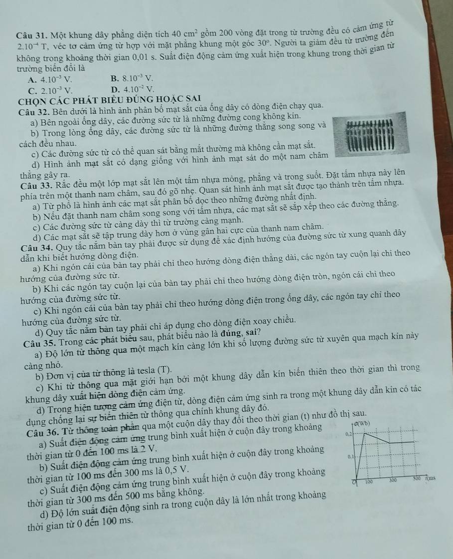 Một khung dây phẳng diện tích 40cm^2 gồm 200 vòng đặt trong từ trường đều có cảm ứng từ
2.10^(-4)T , véc tơ cảm ứng từ hợp với mặt phẳng khung một góc 30° Người ta giảm đều từ trường đến
không trong khoảng thời gian 0,01 s. Suất điện động cảm ứng xuất hiện trong khung trong thời gian từ
trường biến đổi là
A. 4.10^(-3)V. B. 8.10^(-3)V.
C. 2.10^(-3)V. D. 4.10^(-2)V.
chọn các phát biểu đúng hoặc sai
Câu 32. Bên dưới là hình ảnh phân bố mạt sắt của ống dây có dòng điện chạy qua.
a) Bên ngoài ổng dây, các đường sức từ là những đường cong không kin.
b) Trong lòng ống dây, các đường sức từ là những đường thắng song song và
cách đều nhau.
c) Các đường sức từ có thể quan sát bằng mắt thường mà không cần mạt sắt.
d) Hình ảnh mạt sắt có dạng giống với hình ảnh mạt sát do một nam châm
thằng gây ra.
Câu 33. Rắc đều một lớp mạt sắt lên một tấm nhựa mỏng, phẳng và trong suốt. Đặt tấm nhựa này lên
phía trên một thanh nam châm, sau đó gõ nhẹ. Quan sát hình ảnh mạt sắt được tạo thành trên tầm nhựa.
a) Từ phổ là hình ảnh các mạt sắt phân bố dọc theo những đường nhất định.
b) Nếu đặt thanh nam châm song song với tấm nhựa, các mạt sắt sẽ sắp xếp theo các đường thắng.
c) Các đường sức từ cảng dày thì từ trường cảng mạnh.
d) Các mạt sắt sẽ tập trung dày hơn ở vùng gân hai cực của thanh nam châm.
Câu 34. Quy tắc nắm bàn tay phải được sử dụng đề xác định hướng của đường sức từ xung quanh dây
dẫn khi biết hướng dòng điện.
a) Khi ngón cái của bàn tay phải chỉ theo hướng dòng điện thẳng dài, các ngón tay cuộn lại chỉ theo
hướng của đường sức từ.
b) Khi các ngón tay cuộn lại của bàn tay phải chỉ theo hướng dòng điện tròn, ngón cái chỉ theo
hướng của đường sức từ.
c) Khi ngón cái của bàn tay phải chỉ theo hướng dòng điện trong ổng dây, các ngón tay chỉ theo
hướng của đường sức từ.
d) Quy tắc năm bản tay phải chỉ áp dụng cho dòng điện xoay chiều.
Câu 35. Trong các phát biểu sau, phát biểu nào là đúng, sai?
a) Độ lớn từ thông qua một mạch kín càng lớn khi số lượng đường sức từ xuyên qua mạch kín này
càng nhỏ.
b) Đơn vị của từ thông là tesla (T).
c) Khi từ thông qua mặt giới hạn bởi một khung dây dẫn kín biến thiên theo thời gian thì trong
khung dây xuất hiện dòng điện cảm ứng.
d) Trong hiện tượng cảm ứng điện từ, dòng điện cảm ứng sinh ra trong một khung dây dẫn kin có tác
dụng chống lại sự biển thiên từ thông qua chính khung dây đó.
Câu 36. Từ thông toàn phân qua một cuộn dây thay đổi theo thời gian (t) như đồ thị sau.
a) Suất điện động cảm ứng trung bình xuất hiện ở cuộn đây trong khoảng 
thời gian từ 0 đến 100 ms là 2 V.
b) Suất điện động cảm ứng trung bình xuất hiện ở cuộn đây trong khoảng
thời gian từ 100 ms đến 300 ms là 0,5 V. 
c) Suất điện động cảm ứng trung bình xuất hiện ở cuộn đây trong khoảng
thời gian từ 300 ms đến 500 ms bằng không.
d) Độ lớn suất điện động sinh ra trong cuộn dây là lớn nhất trong khoảng
thời gian từ 0 đến 100 ms.