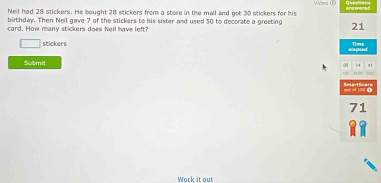 Video Questions 
Neil had 28 stickers. He bought 28 stickers from a store in the mall and got 30 stickers for his answered 
birthday. Then Neil gave 7 of the stickers to his sister and used 50 to decorate a greeting 
card. How many stickers does Neil have left?
21
□ stickers Time 
elapsed 
Submit
00 14 41
129 AC 
out of 100 Ω SmartScore
71
RR 
Work it out