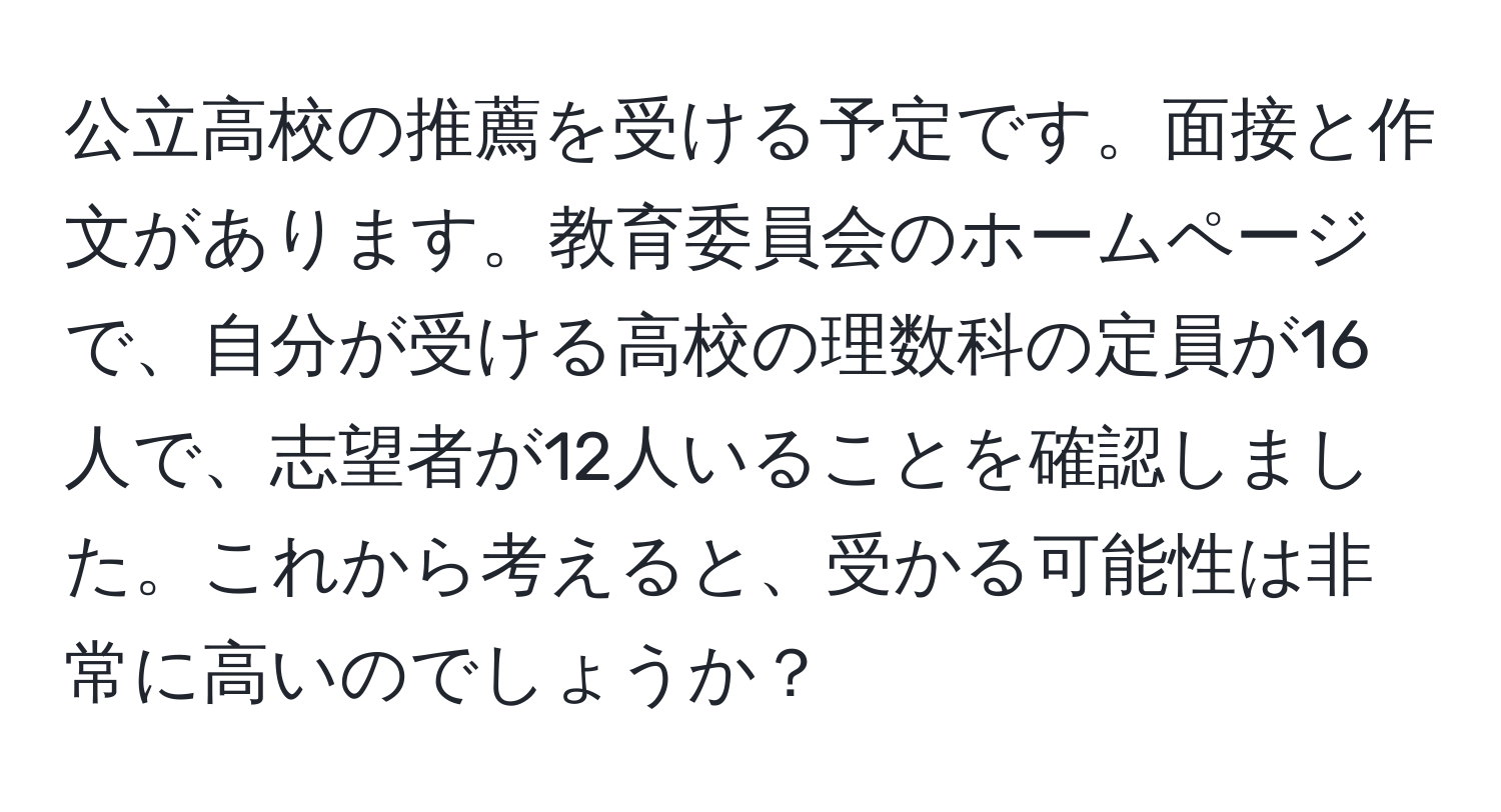 公立高校の推薦を受ける予定です。面接と作文があります。教育委員会のホームページで、自分が受ける高校の理数科の定員が16人で、志望者が12人いることを確認しました。これから考えると、受かる可能性は非常に高いのでしょうか？