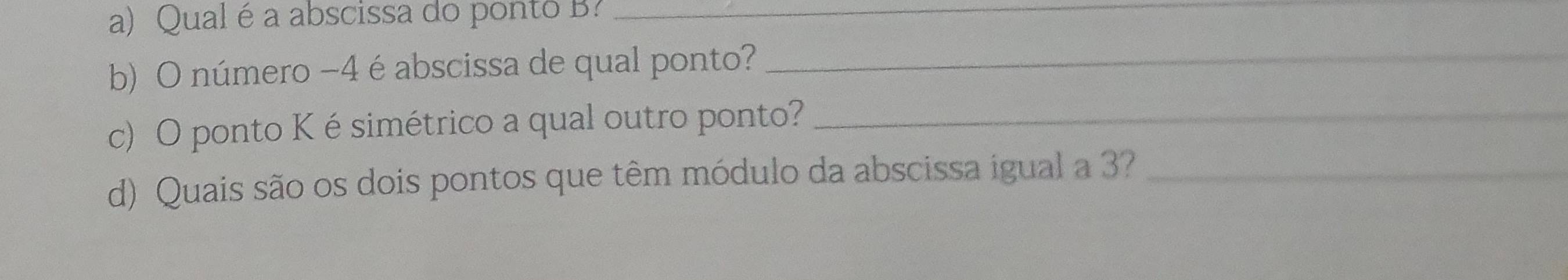 Qual é a abscissa do ponto B?_ 
b) O número −4 é abscissa de qual ponto? 
_ 
c) O ponto K ésimétrico a qual outro ponto?_ 
d) Quais são os dois pontos que têm módulo da abscissa igual a 3?_