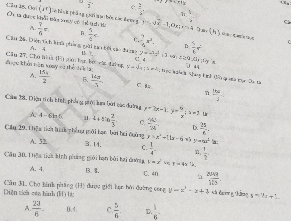 B. overline 3^((·) Câu
C. frac 5)3.
y.y=sqrt(x)1 à:
D.  1/3 .
Ox ta được khối tròn xoay có thể tích là:
Câ
Câu 25. Gọi (H) là hình phẳng giới hạn bởi các đường: y=sqrt(x)-1;Ox;x=4. Quay ( H ) xung quanh trục C
A.  7/6 π . B.  5/6 π . C.  7/6 π^2.
D.  5/6 π^2.
Câu 26. Diện tích hình phẳng giới hạn bởi các đường y=-3x^2+3 với x≥ 0;Ox;Oy là:
A. -4. B. 2. C. 4.
được khối tròn xoay có thể tích là:
D. 44.
Câu 27. Cho hình (H) giới hạn bởi các đường y=sqrt(x);x=4; trục hoành. Quay hinh (H) quanh trục Ox ta
A.  15π /2 . B.  14π /3 . C. 8π.
D.  16π /3 .
Câu 28. Diện tích hình phẳng giới hạn bởi các đường y=2x-1;y= 6/x ;x=3 là:
A. 4-6ln 6. B. 4+6ln  2/3 . C.  443/24 .
D.  25/6 .
Câu 29. Diện tích hình phẳng giới hạn bởi hai đường y=x^3+11x-6 và y=6x^2 là:
A. 52. B. 14.
C.  1/4 .
D.  1/2 .
Câu 30, Diện tích hình phẳng giới hạn bởi hai đường y=x^3 và y=4x là:
A. 4. B. 8. C. 40.
D.  2048/105 .
Câu 31. Cho hình phẳng (H) được giới hạn bởi đường cong y=x^2-x+3 và đường thắng y=2x+1.
Diện tích của hình (H) là:
A.  23/6 . B.4. C.  5/6 . D.  1/6 .