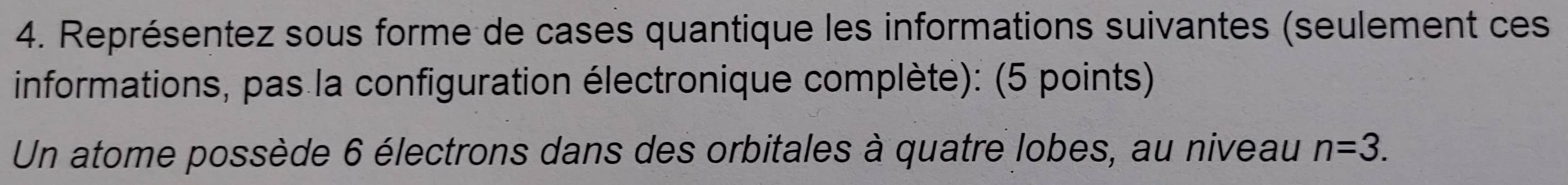 Représentez sous forme de cases quantique les informations suivantes (seulement ces 
informations, pas la configuration électronique complète): (5 points) 
Un atome possède 6 électrons dans des orbitales à quatre lobes, au niveau n=3.