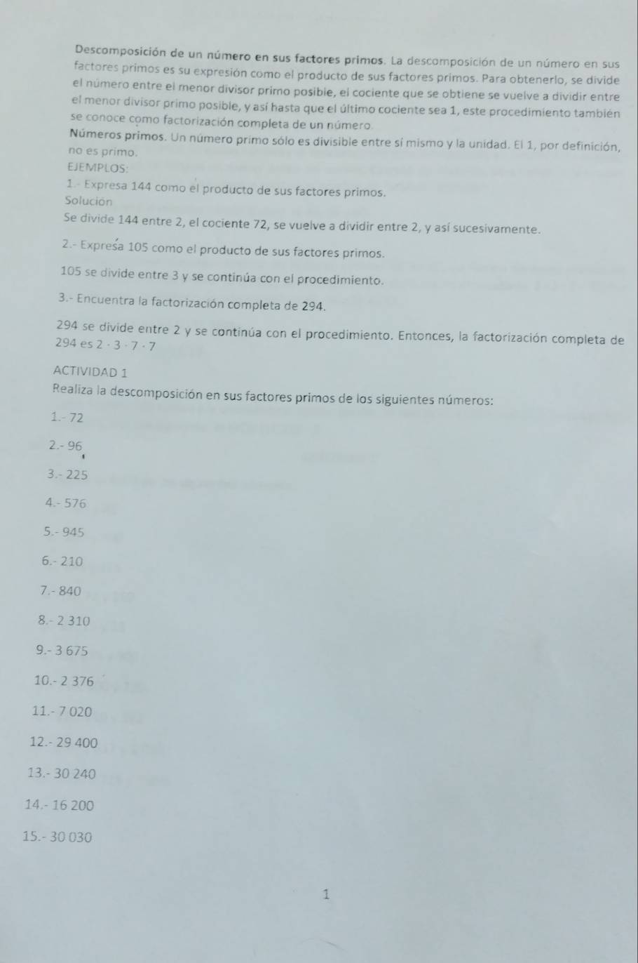 Descomposición de un número en sus factores primos. La descomposición de un número en sus 
factores primos es su expresión como el producto de sus factores primos. Para obtenerlo, se divide 
el número entre el menor divisor primo posible, el cociente que se obtiene se vuelve a dividir entre 
el menor divisor primo posible, y así hasta que el último cociente sea 1, este procedimiento también 
se conoce como factorización completa de un número. 
Números primos. Un número primo sólo es divisible entre sí mismo y la unidad. El 1, por definición, 
no es primo. 
EJEMPLOS: 
1.- Expresa 144 como el producto de sus factores primos. 
Solución 
Se divide 144 entre 2, el cociente 72, se vuelve a dividir entre 2, y así sucesivamente. 
2.- Expresa 105 como el producto de sus factores primos.
105 se divide entre 3 y se continúa con el procedimiento. 
3.- Encuentra la factorización completa de 294.
294 se divide entre 2 y se continúa con el procedimiento. Entonces, la factorización completa de
294 es 2 · 3 · 7 · 7
ACTIVIDAD 1 
Realiza la descomposición en sus factores primos de los siguientes números: 
1. - 72
2. - 96
3. - 225
4. - 576
5. - 945
6. - 210
7. - 840
8. - 2 310
9. - 3 675
10. - 2 376
11. - 7 020
12. - 29 400
13. - 30 240
14. - 16 200
15. - 30 030
1