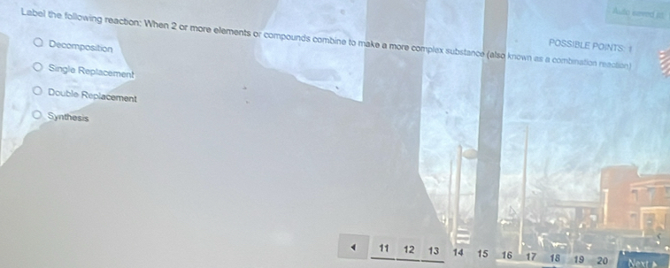 Auto eaved itl
Label the following reaction: When 2 or more elements or compounds combine to make a more complex substance (also known as a combination reaction)
Decomposition
POSSIBLE POINTS: 1
Single Replacement
Double Replacement
Synthesis
11 12 13 14 15 16 17 18 19 20