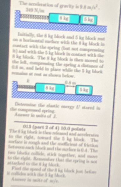 The acceleration of gravity is 9.8m/s^2.
249 N/m
c0s 37 
Initially, the 8 kg block and 5 kg block rest 
on a horizontal surface with the 8 kg block in 
contact with the spring (but not compressing 
it) and with the 5 kg block in contact with the
8 kg block. The 8 kg block is then moved to 
the left , compressing the spring a distance of
0.8 m, and held in place while the 5 kg block 
remains at rest as shown below. 
k 0.8 m
a 
Determine the elastic energy (/ stored in 
the compressed spring. 
Answer in units of J. 
013 (part 2 of 4) 10.0 points 
The 8 kg block is then released and accelerates 
to the right, toward the 5 kg bluck. The 
surface is rough and the coefficient of friction 
between each block and the surface is 0.4. The 
two blocks collide, stick together, and move 
to the right. Remember that the spring is not 
attached to the i kg block. 
Pind the speed of the 8 lig block just befure 
it collides with the b kg block . 
Answer in units of m/s.