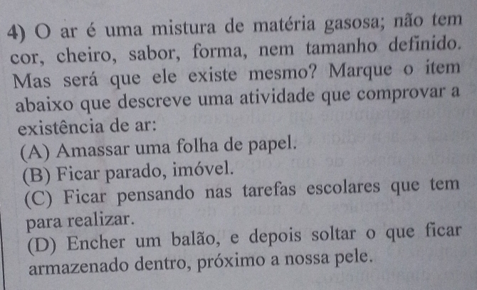 ar é uma mistura de matéria gasosa; não tem
cor, cheiro, sabor, forma, nem tamanho definido.
Mas será que ele existe mesmo? Marque o item
abaixo que descreve uma atividade que comprovar a
existência de ar:
(A) Amassar uma folha de papel.
(B) Ficar parado, imóvel.
(C) Ficar pensando nas tarefas escolares que tem
para realizar.
(D) Encher um balão, e depois soltar o que ficar
armazenado dentro, próximo a nossa pele.