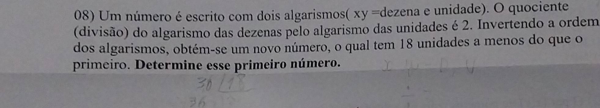 Um número é escrito com dois algarismos( xy =0 dezena e unidade). O quociente 
(divisão) do algarismo das dezenas pelo algarismo das unidades é 2. Invertendo a ordem 
dos algarismos, obtém-se um novo número, o qual tem 18 unidades a menos do que o 
primeiro. Determine esse primeiro número.