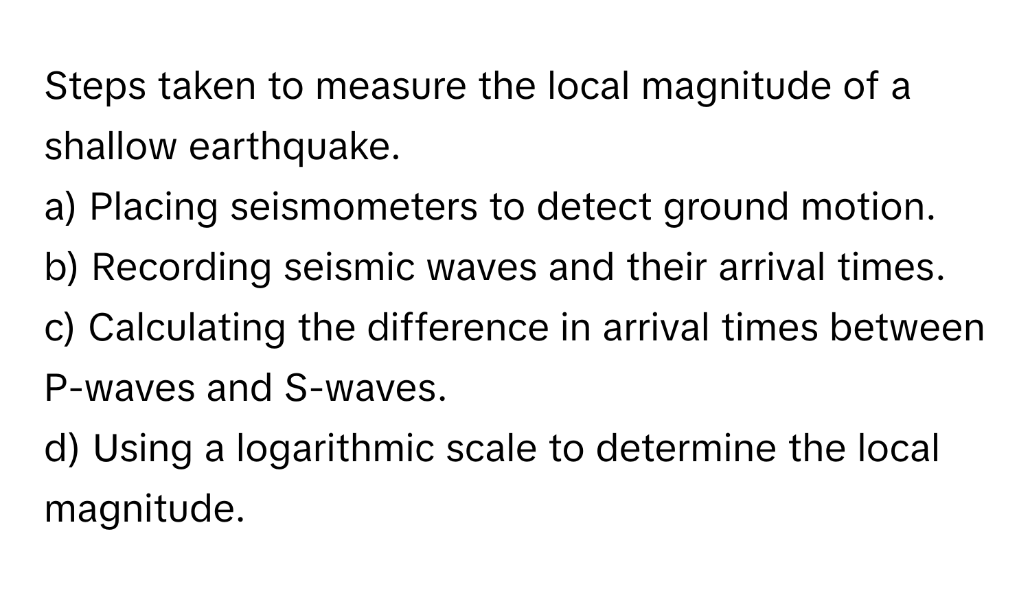 Steps taken to measure the local magnitude of a shallow earthquake.

a) Placing seismometers to detect ground motion.
b) Recording seismic waves and their arrival times.
c) Calculating the difference in arrival times between P-waves and S-waves.
d) Using a logarithmic scale to determine the local magnitude.