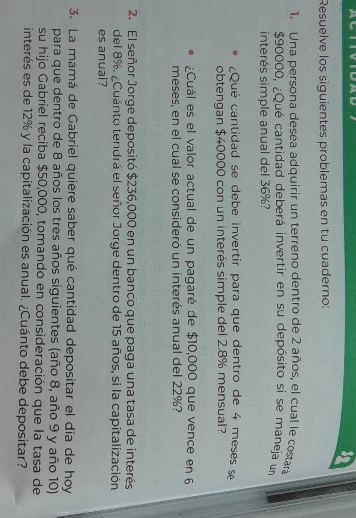 Resuelve los siguientes problemas en tu cuaderno: 
1. Una persona desea adquirir un terreno dentro de 2 años, el cual le costará
$90000, ¿Qué cantidad deberá invertir en su depósito si se maneja un 
interés simple anual del 36%? 
¿Qué cantidad se debe invertir para que dentro de 4 meses se 
obtengan $40000 con un interés simple del 2.8% mensual? 
¿Cuál es el valor actual de un pagaré de $10,000 que vence en 6
meses, en el cual se consideró un interés anual del 22%? 
2. El señor Jorge depositó $236,000 en un banco que paga una tasa de interés 
del 8%. ¿Cuánto tendrá el señor Jorge dentro de 15 años, si la capitalización 
es anual? 
3. La mamá de Gabriel quiere saber qué cantidad depositar el día de hoy 
para que dentro de 8 años los tres años siguientes (año 8, año 9 y año 10) 
su hijo Gabriel reciba $50,000, tomando en consideración que la tasa de 
interés es de 12% y la capitalización es anual. ¿Cuánto debe depositar?