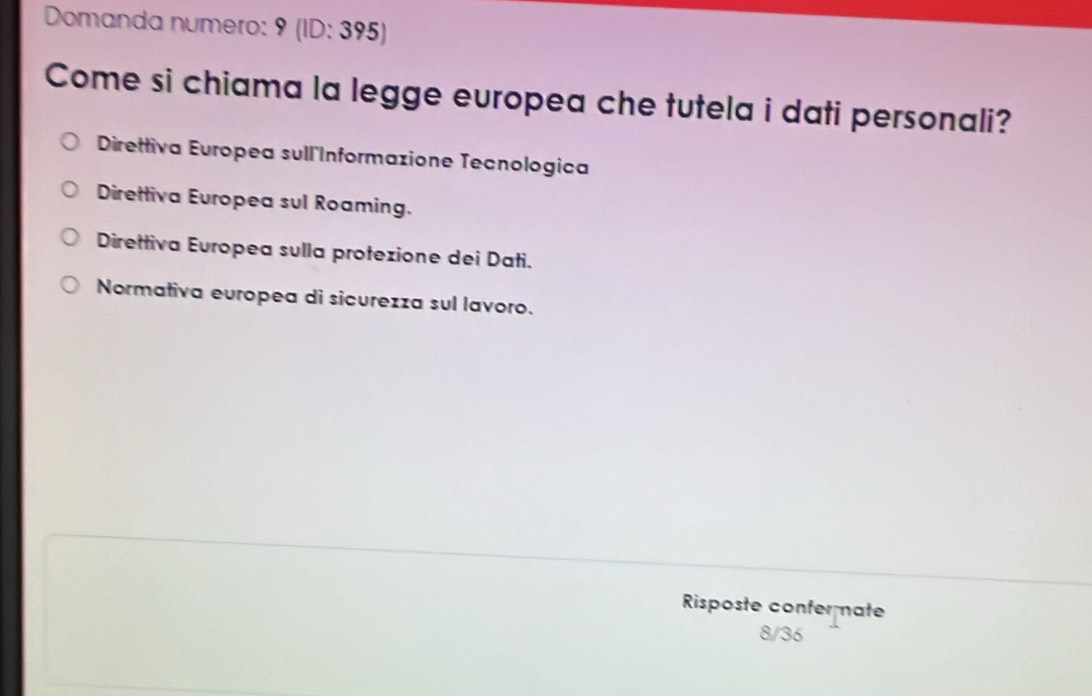 Domanda numero: 9 (ID: 395)
Come si chiama la legge europea che tutela i dati personali?
Direttiva Europea sull Informazione Tecnologica
Direttiva Europea sul Roaming.
Direttiva Europea sulla protezione dei Dati.
Normativa europea di sicurezza sul lavoro.
Risposte confer nate
8/36