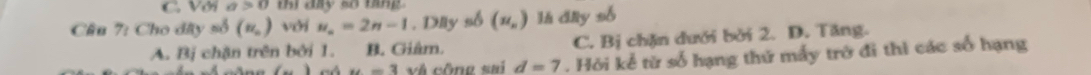 C. Với a>0 thị đày số tang
Cầu 7: Cho đây m^3(m_n) với u_n=2n-1. Dlây số (u_n) là đây số
A. Bị chặn trên bởi 1. B. Giâm. C. Bị chặn dưới bởi 2. D. Tăng.
(-) u=3 và công sai d=7. Hỏi kể từ số hạng thứ mấy trở đi thì các số hạng