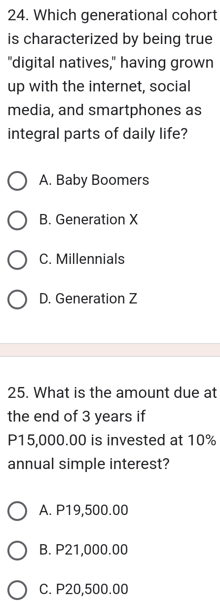 Which generational cohort
is characterized by being true 
"digital natives," having grown
up with the internet, social
media, and smartphones as
integral parts of daily life?
A. Baby Boomers
B. Generation X
C. Millennials
D. Generation Z
25. What is the amount due at
the end of 3 years if
P15,000.00 is invested at 10%
annual simple interest?
A. P19,500.00
B. P21,000.00
C. P20,500.00