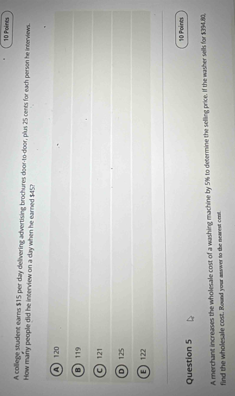 A college student earns $15 per day delivering advertising brochures door-to-door, plus 25 cents for each person he interviews.
How many people did he interview on a day when he earned $45?
A 120
B 119
C 121
D 125
E 122
10 Points
Question 5
A merchant increases the wholesale cost of a washing machine by 5% to determine the selling price. If the washer sells for $394.80,
find the wholesale cost. Round your answer to the nearest cent.