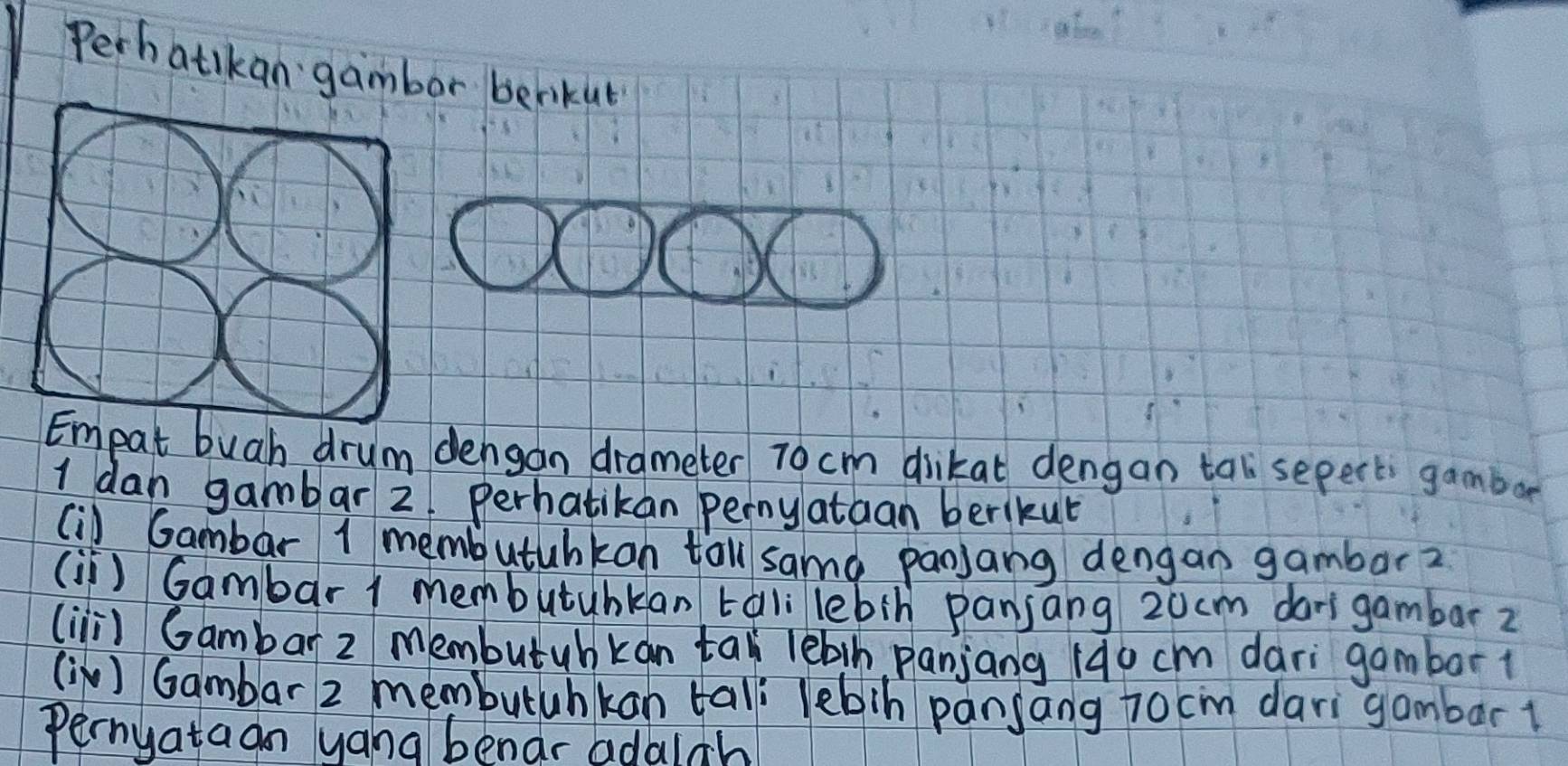 Perh atikan gambor berikut 
mpat buah drum dengan drameter 7o cm diikat dengan tal sepect gambar 
I dan gambar 2 perhatikan perny ataan berikut 
(i) Gambar 1 membutuhkon tal samà panjang dengan gambar? 
(i) Gambar 1 membutubkan tali lebin panjang 20cm darigambar z 
(ii) Gambar z membutuhkan tal lèbih panjang (4o cm dari gambort 
(i ) Gambar 2 membutuhkan tal lebin pansang jocm dari gambar1 
Pernyataan yang benar adalah