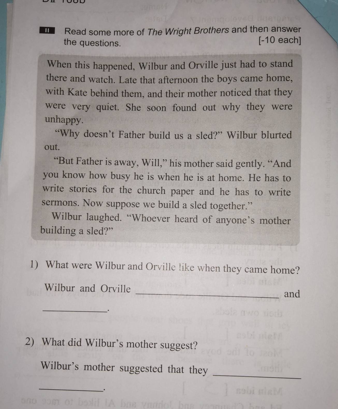 Read some more of The Wright Brothers and then answer 
the questions. [-10 each] 
When this happened, Wilbur and Orville just had to stand 
there and watch. Late that afternoon the boys came home, 
with Kate behind them, and their mother noticed that they 
were very quiet. She soon found out why they were 
unhappy. 
“Why doesn’t Father build us a sled?” Wilbur blurted 
out. 
“But Father is away, Will,” his mother said gently. “And 
you know how busy he is when he is at home. He has to 
write stories for the church paper and he has to write 
sermons. Now suppose we build a sled together.” 
Wilbur laughed. “Whoever heard of anyone’s mother 
building a sled?” 
1) What were Wilbur and Orville like when they came home? 
Wilbur and Orville 
_and 
_. 
2) What did Wilbur’s mother suggest? 
Wilbur's mother suggested that they 
_ 
_.