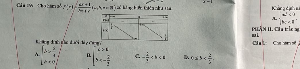 x-1
Câu 19: Cho hàm số f(x)= (ax+1)/bx+c (a,b,c∈ R) có bảng biến thiên như sau: Khẳng định nà
A. beginarrayl ad<0 bc<0endarray. .
PHÀN II. Câu trắc ng
sai.
Khẳng định nào dưới đây đú Câu 1: Cho hàm số
A. beginarrayl b> 2/3 , b<0endarray. B. beginarrayl b>0 b<- 2/3 endarray. . C. - 2/3  D. 0≤ b