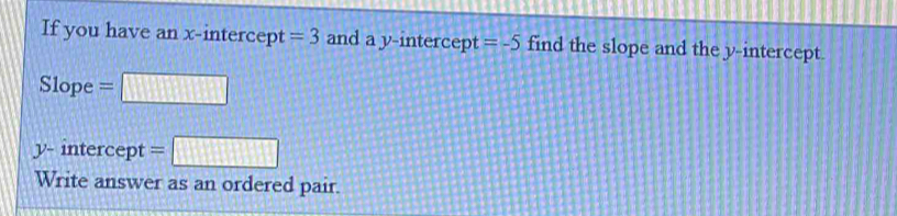 If you have an x-intercept =3 and a y-intercept =-5 find the slope and the y-intercept. 
Slope =□
y - intercept =□
Write answer as an ordered pair.