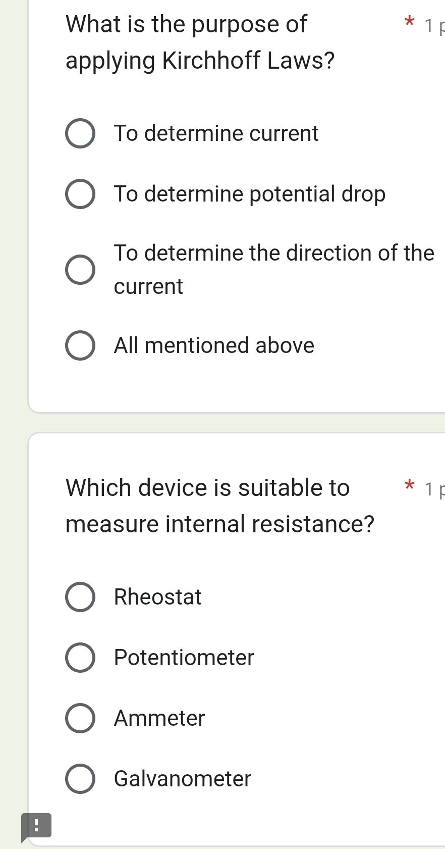 What is the purpose of
1
applying Kirchhoff Laws?
To determine current
To determine potential drop
To determine the direction of the
current
All mentioned above
Which device is suitable to 1
measure internal resistance?
Rheostat
Potentiometer
Ammeter
Galvanometer
!