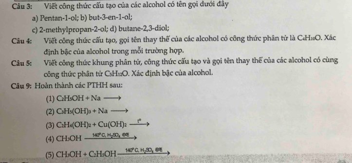 Viết công thức cấu tạo của các alcohol có tên gọi dưới đây 
a) Pentan -1 -ol; b) but -3 -en -1 -ol; 
c) 2 -methylpropan -2 -ol; d) butane -2, 3 -diol; 
Câu 4: Viết công thức cấu tạo, gọi tên thay thế của các alcohol có công thức phân tử là C₄H₁O. Xác 
định bậc của alcohol trong mỗi trường hợp. 
Câu 5: Viết công thức khung phân tử, công thức cấu tạo và gọi tên thay thế của các alcohol có cùng 
công thức phân tử C₅H₁₂O. Xác định bậc của alcohol. 
Câu 9: Hoàn thành các PTHH sau: 
(1) C_2H_5OH+Nato
(2) C_3H_5(OH)_3+Nato
(3) C_2H_4(OH)_2+Cu(OH)_2xrightarrow t°
(4) CH_3OHxrightarrow 140°C,H_2SO_4oplus E
(5) CH_3OH+C_2H_5OH_ 140°C, H_2SO_4eepsilon