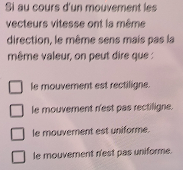 Si au cours d'un mouvement les
vecteurs vitesse ont la même
direction, le même sens mais pas la
même valeur, on peut dire que :
le mouvement est rectiligne.
le mouvement n'est pas rectiligne.
le mouvement est uniforme.
le mouvement n'est pas uniforme.