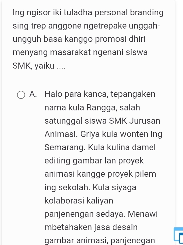 Ing ngisor iki tuladha personal branding
sing trep anggone ngetrepake unggah-
ungguh basa kanggo promosi dhiri
menyang masarakat ngenani siswa
SMK, yaiku ....
A. Halo para kanca, tepangaken
nama kula Rangga, salah
satunggal siswa SMK Jurusan
Animasi. Griya kula wonten ing
Semarang. Kula kulina damel
editing gambar Ian proyek
animasi kangge proyek pilem
ing sekolah. Kula siyaga
kolaborasi kaliyan
panjenengan sedaya. Menawi
mbetahaken jasa desain
gambar animasi, panjenegan